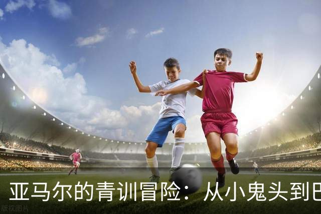 亚马尔的青训冒险：从小鬼头到巴萨小王子