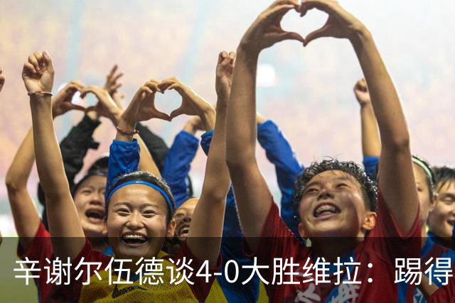 辛谢尔伍德谈4-0大胜维拉：踢得很爽，这场比赛为新赛季定下基调